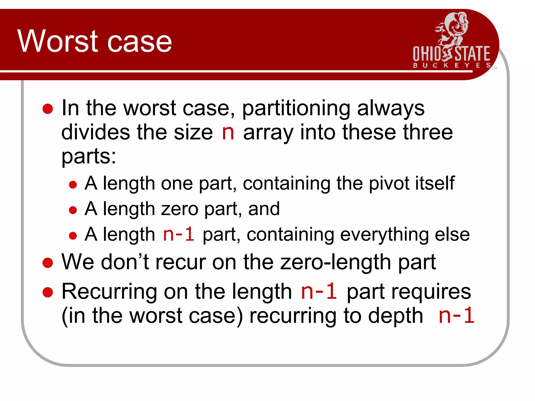 Worst case
 In the worst case, partitioning always
divides the size n array into these three
parts:
 A length one part, containing the pivot itself
 A length zero part, and
 A length n-1 part, containing everything else
 We don’t recur on the zero-length part
 Recurring on the length n-1 part requires
(in the worst case) recurring to depth n-1
 