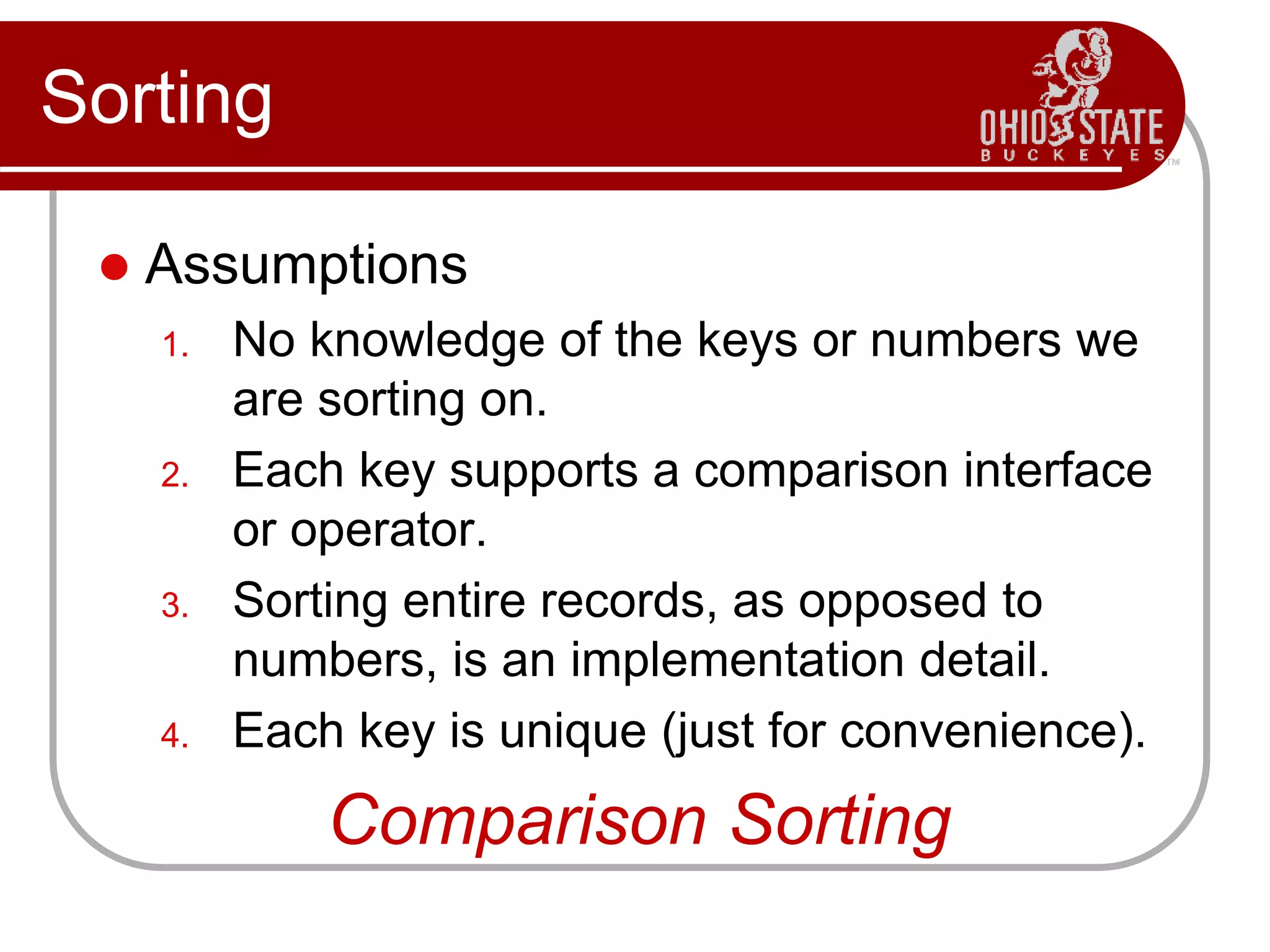 Sorting
 Assumptions
1. No knowledge of the keys or numbers we
are sorting on.
2. Each key supports a comparison interface
or operator.
3. Sorting entire records, as opposed to
numbers, is an implementation detail.
4. Each key is unique (just for convenience).
Comparison Sorting
 