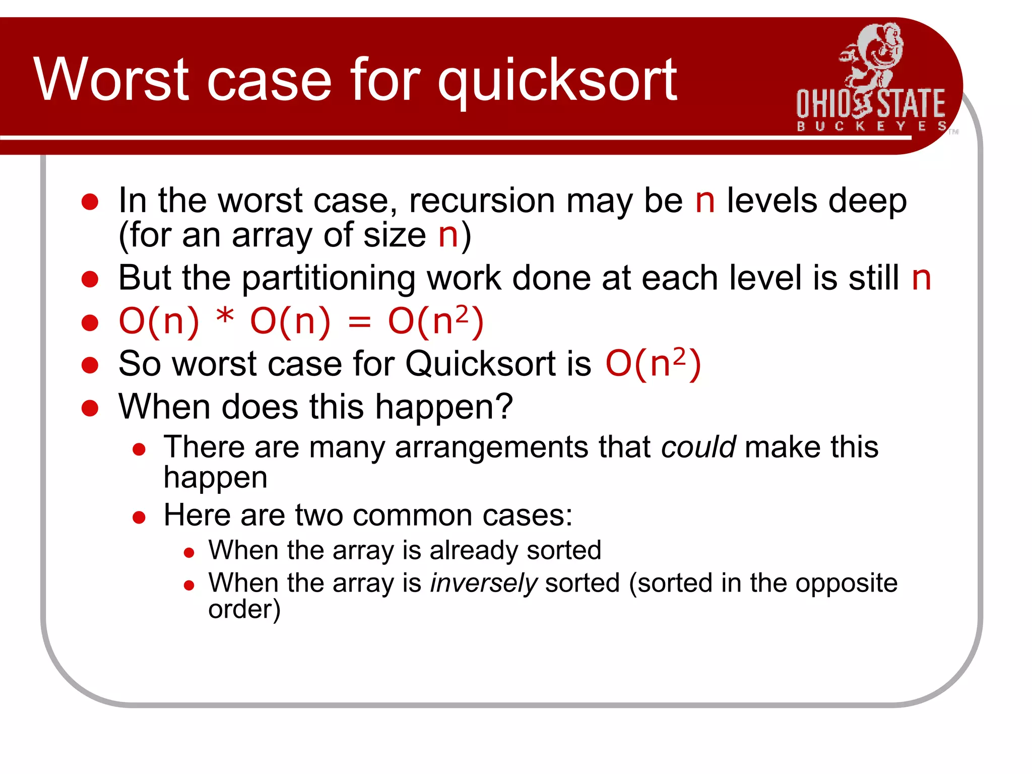 Worst case for quicksort
 In the worst case, recursion may be n levels deep
(for an array of size n)
 But the partitioning work done at each level is still n
 O(n) * O(n) = O(n2)
 So worst case for Quicksort is O(n2)
 When does this happen?
 There are many arrangements that could make this
happen
 Here are two common cases:
 When the array is already sorted
 When the array is inversely sorted (sorted in the opposite
order)
 