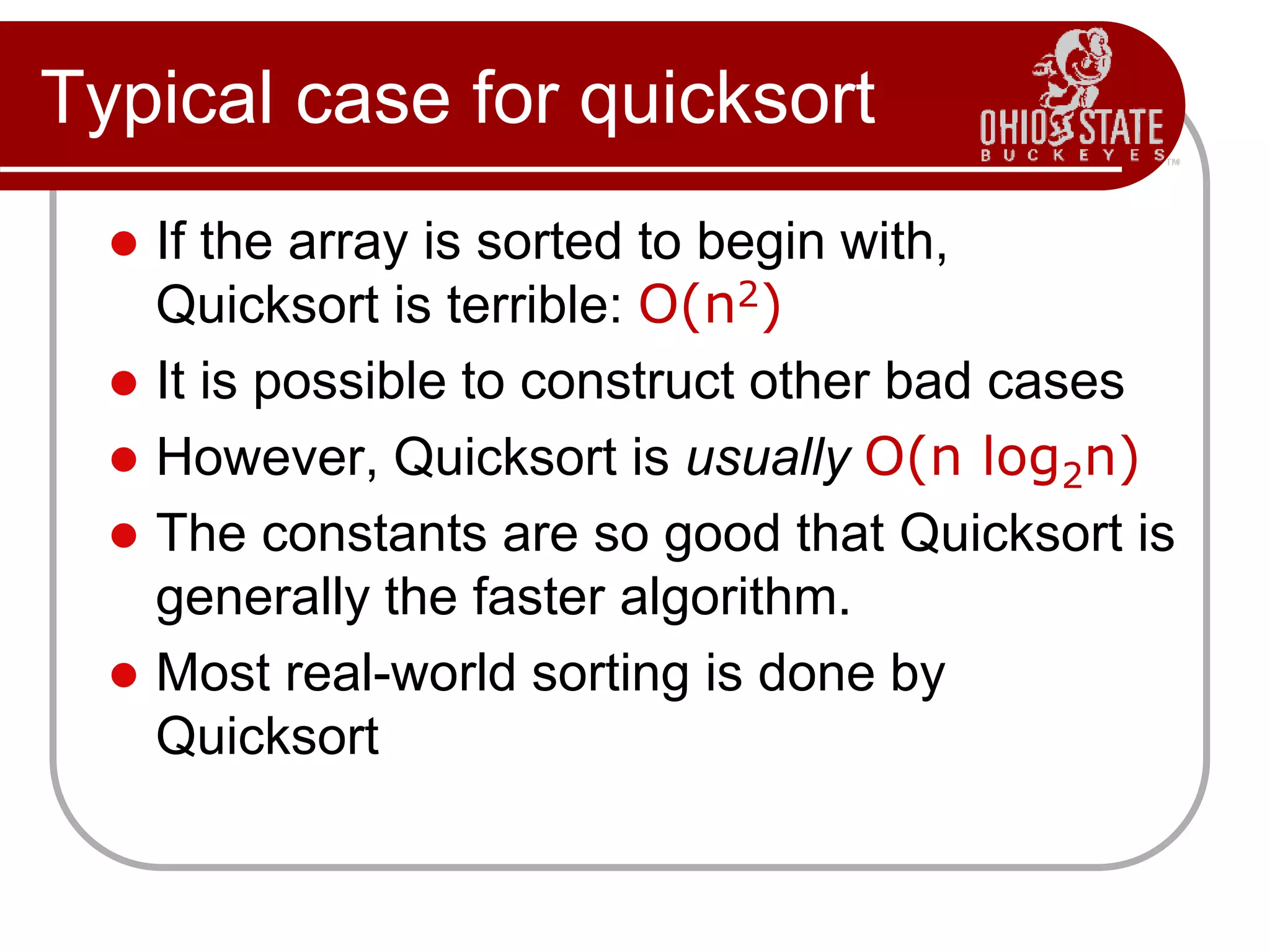 Typical case for quicksort
 If the array is sorted to begin with,
Quicksort is terrible: O(n2)
 It is possible to construct other bad cases
 However, Quicksort is usually O(n log2n)
 The constants are so good that Quicksort is
generally the faster algorithm.
 Most real-world sorting is done by
Quicksort
 