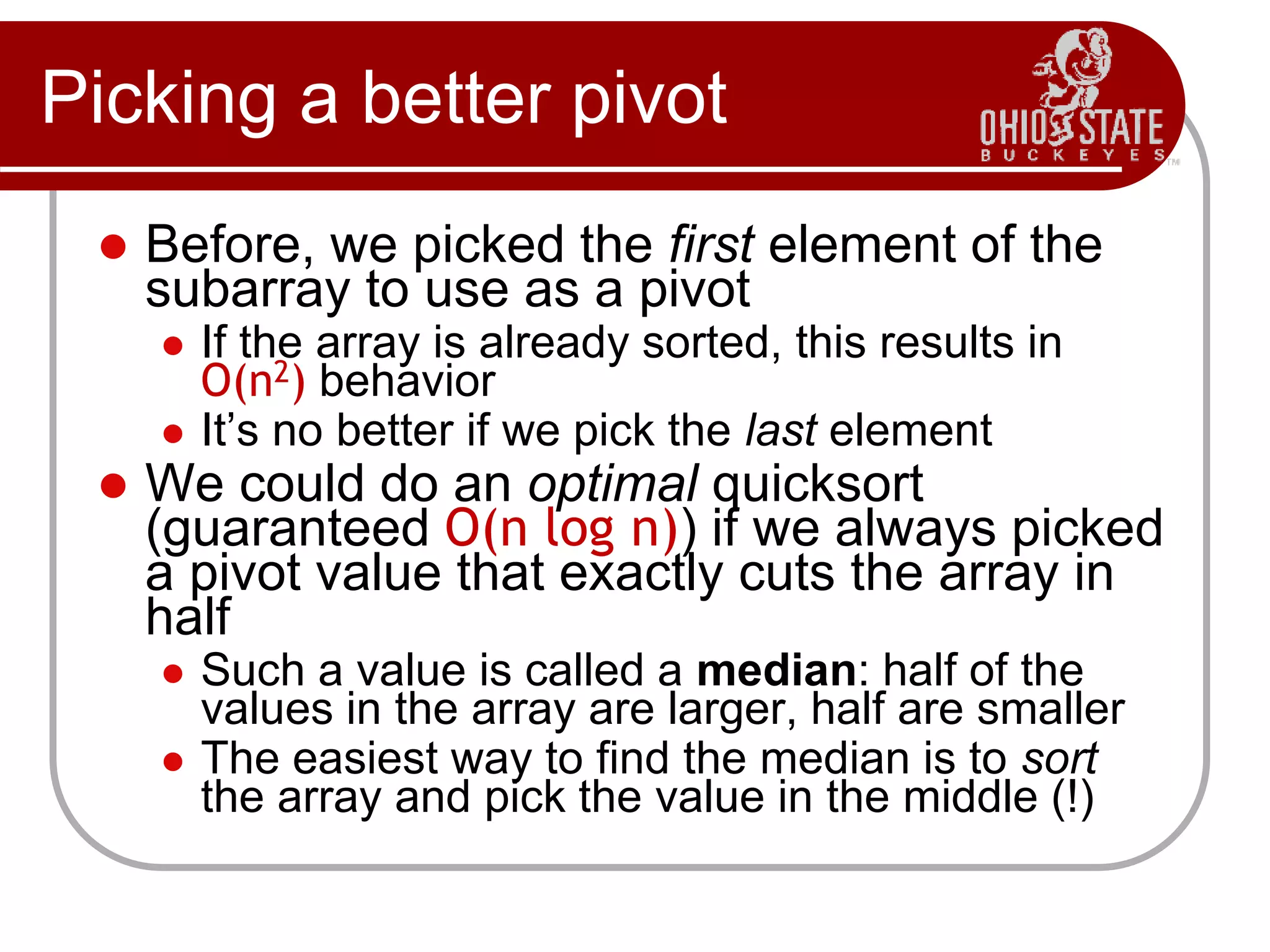 Picking a better pivot
 Before, we picked the first element of the
subarray to use as a pivot
 If the array is already sorted, this results in
O(n2) behavior
 It’s no better if we pick the last element
 We could do an optimal quicksort
(guaranteed O(n log n)) if we always picked
a pivot value that exactly cuts the array in
half
 Such a value is called a median: half of the
values in the array are larger, half are smaller
 The easiest way to find the median is to sort
the array and pick the value in the middle (!)
 