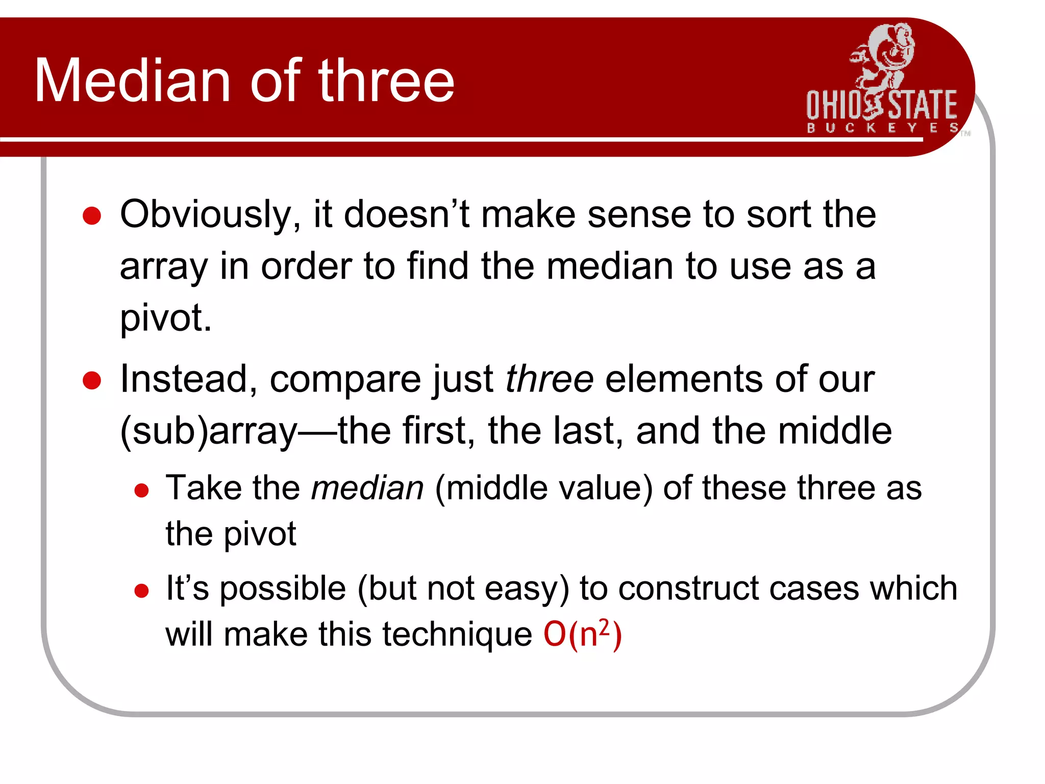 Median of three
 Obviously, it doesn’t make sense to sort the
array in order to find the median to use as a
pivot.
 Instead, compare just three elements of our
(sub)array—the first, the last, and the middle
 Take the median (middle value) of these three as
the pivot
 It’s possible (but not easy) to construct cases which
will make this technique O(n2)
 