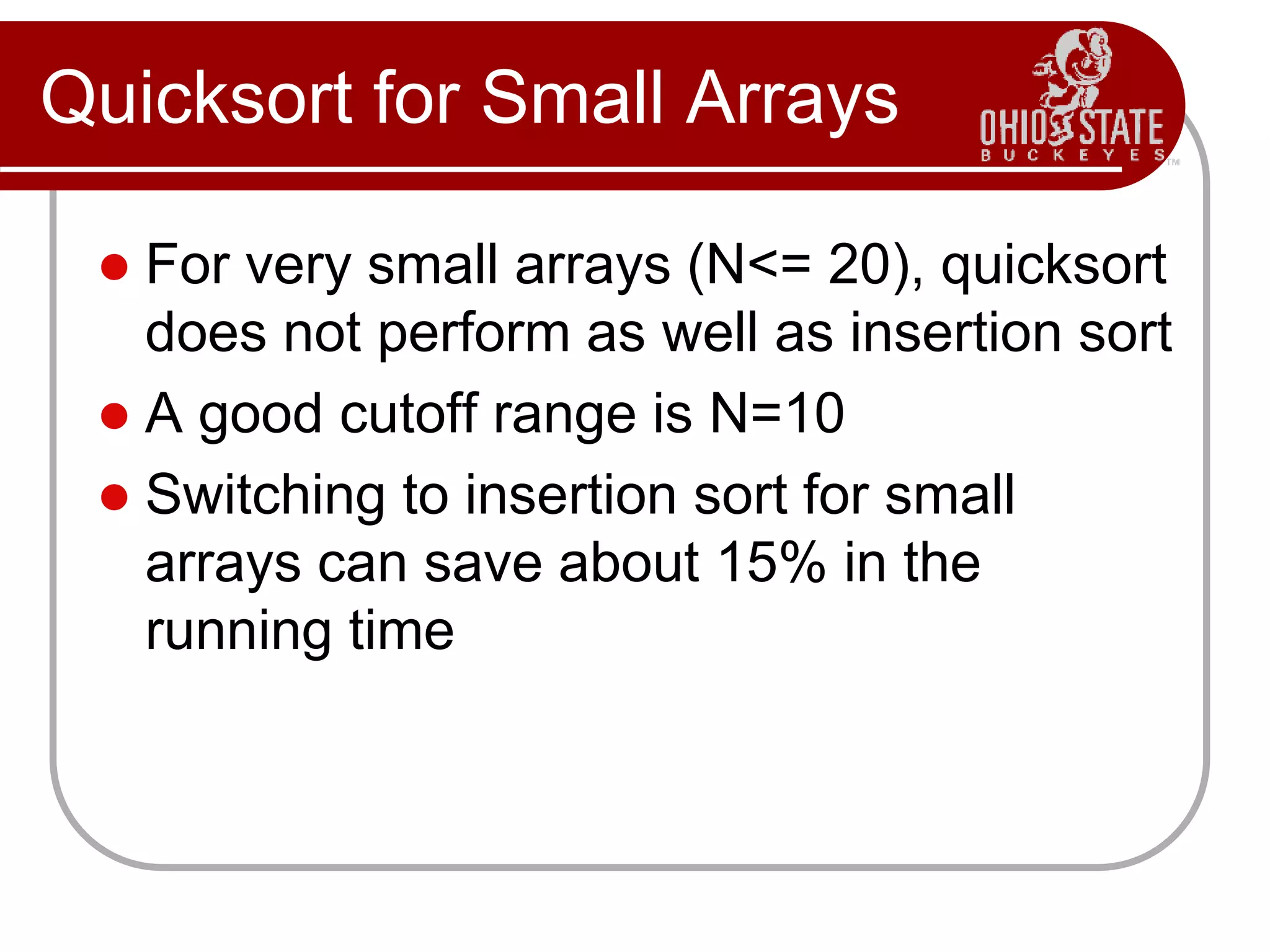 Quicksort for Small Arrays
 For very small arrays (N<= 20), quicksort
does not perform as well as insertion sort
 A good cutoff range is N=10
 Switching to insertion sort for small
arrays can save about 15% in the
running time
 