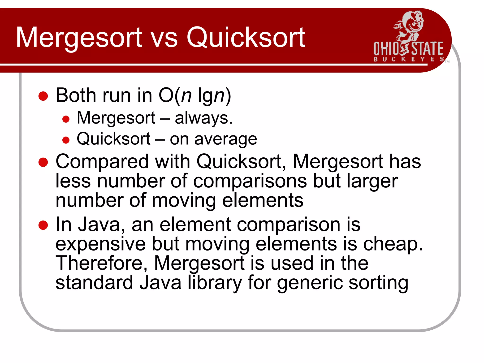 Mergesort vs Quicksort
 Both run in O(n lgn)
 Mergesort – always.
 Quicksort – on average
 Compared with Quicksort, Mergesort has
less number of comparisons but larger
number of moving elements
 In Java, an element comparison is
expensive but moving elements is cheap.
Therefore, Mergesort is used in the
standard Java library for generic sorting
 