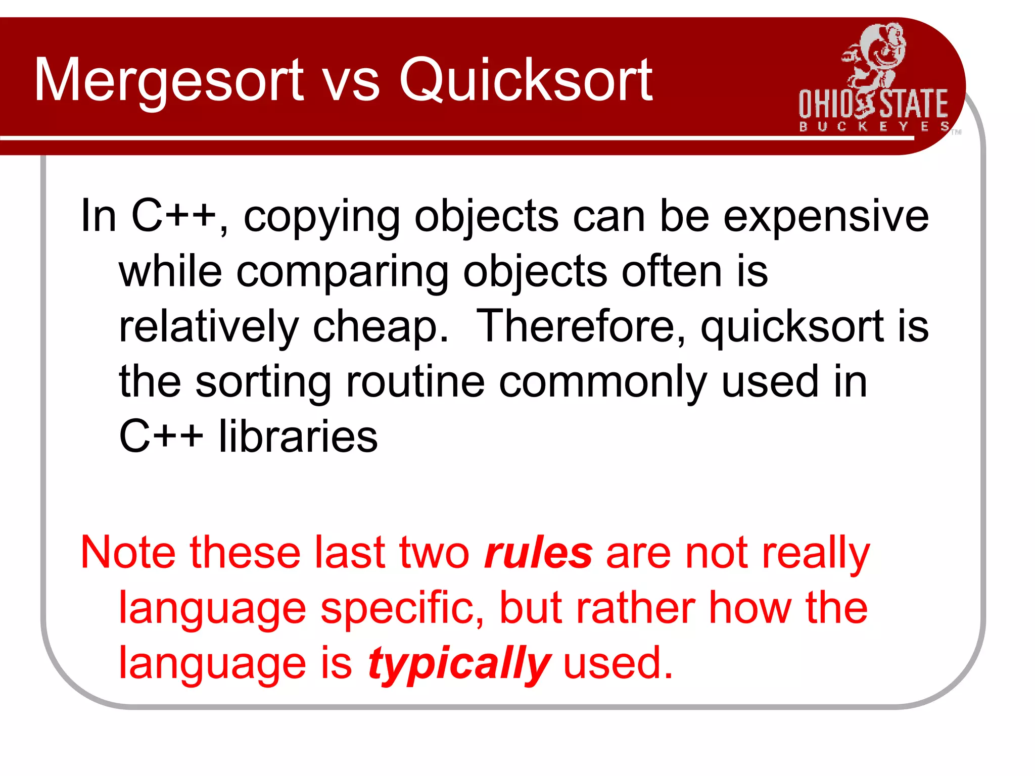 Mergesort vs Quicksort
In C++, copying objects can be expensive
while comparing objects often is
relatively cheap. Therefore, quicksort is
the sorting routine commonly used in
C++ libraries
Note these last two rules are not really
language specific, but rather how the
language is typically used.
 