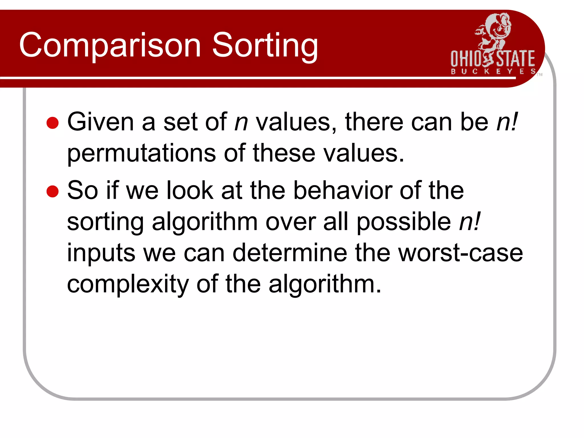 Comparison Sorting
 Given a set of n values, there can be n!
permutations of these values.
 So if we look at the behavior of the
sorting algorithm over all possible n!
inputs we can determine the worst-case
complexity of the algorithm.
 