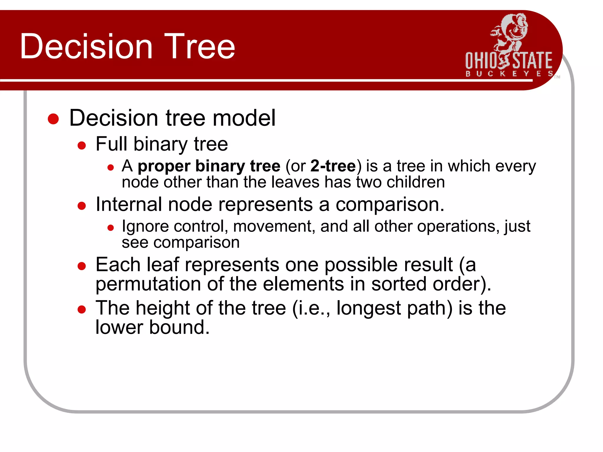 Decision Tree
 Decision tree model
 Full binary tree
 A proper binary tree (or 2-tree) is a tree in which every
node other than the leaves has two children
 Internal node represents a comparison.
 Ignore control, movement, and all other operations, just
see comparison
 Each leaf represents one possible result (a
permutation of the elements in sorted order).
 The height of the tree (i.e., longest path) is the
lower bound.
 