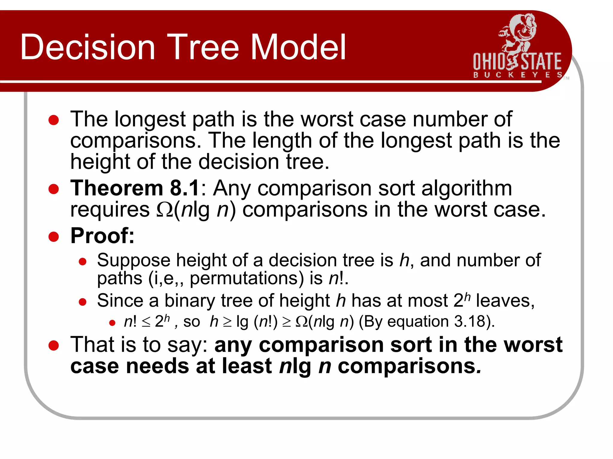 Decision Tree Model
 The longest path is the worst case number of
comparisons. The length of the longest path is the
height of the decision tree.
 Theorem 8.1: Any comparison sort algorithm
requires (nlg n) comparisons in the worst case.
 Proof:
 Suppose height of a decision tree is h, and number of
paths (i,e,, permutations) is n!.
 Since a binary tree of height h has at most 2h leaves,
 n!  2h , so h  lg (n!)  (nlg n) (By equation 3.18).
 That is to say: any comparison sort in the worst
case needs at least nlg n comparisons.
 