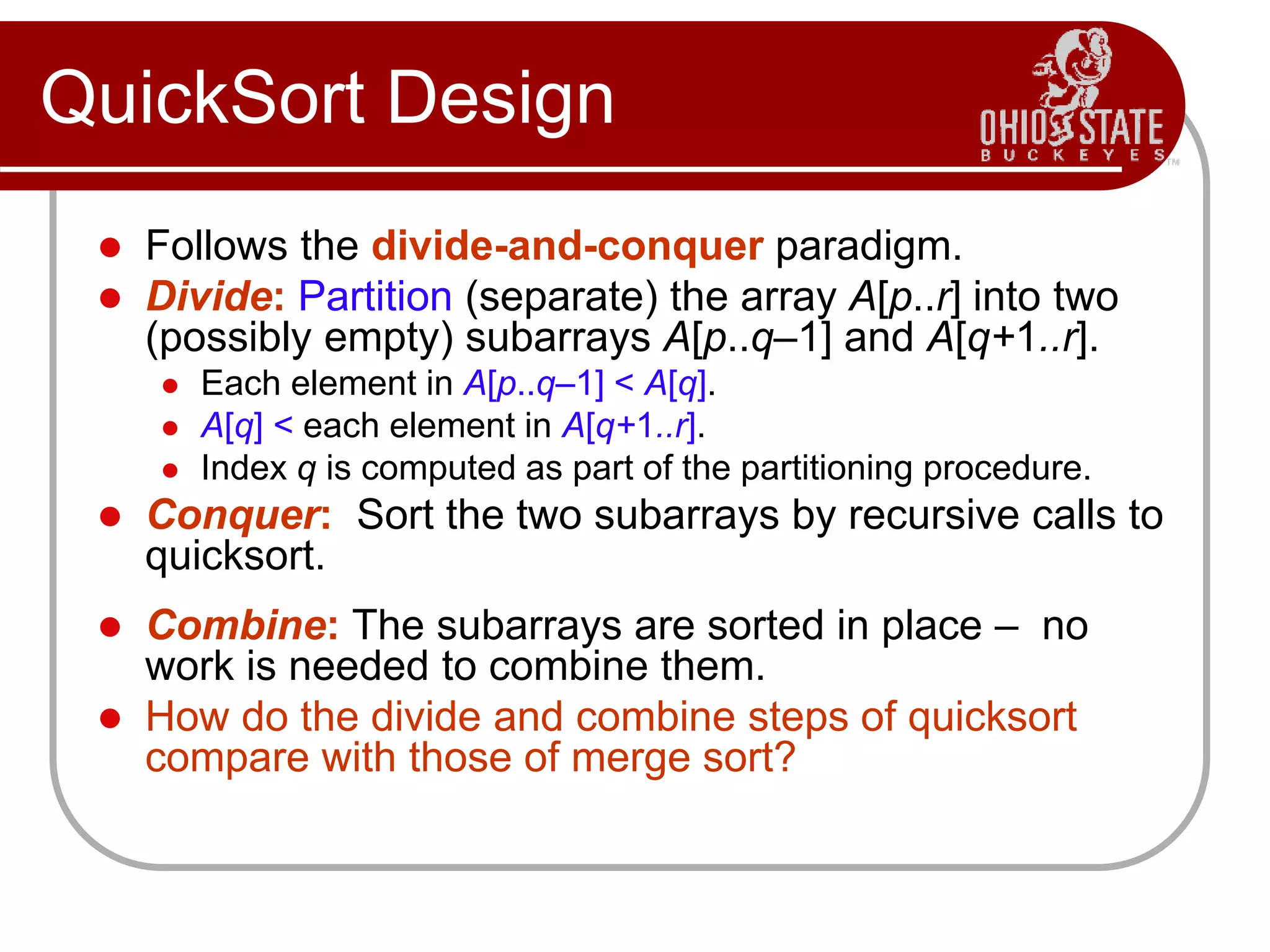 QuickSort Design
 Follows the divide-and-conquer paradigm.
 Divide: Partition (separate) the array A[p..r] into two
(possibly empty) subarrays A[p..q–1] and A[q+1..r].
 Each element in A[p..q–1] < A[q].
 A[q] < each element in A[q+1..r].
 Index q is computed as part of the partitioning procedure.
 Conquer: Sort the two subarrays by recursive calls to
quicksort.
 Combine: The subarrays are sorted in place – no
work is needed to combine them.
 How do the divide and combine steps of quicksort
compare with those of merge sort?
 