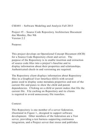 CSE681 – Software Modeling and Analysis Fall 2013
Project #5 – Source Code Repository Architecture Document
due Monday, Dec 9th
Version 2.2
Purpose:
This project develops an Operational Concept Document (OCD)
for a Source Code Repository client and server. The
purpose of the Repository is to enable insertion and extraction
of source code files into a project’s baseline and to
display information about their properties and relationships.
Authenticated check-in and versioning are required.
The Repository client displays information about Repository
files in a Graphical User Interface (GUI) with several
panes used to display some metadata properties and text of the
current file and panes to show the child and parent
dependencies. Clicking on a child or parent makes that file the
current file. File caching on Repository and its clients
is required to avoid unnecessary file transfers.
Context:
This Repository is one member of a server federation,
illustrated in Figure 1., designed to support software
development. Other members of the federation are a Test
server, providing a test harness supporting continuous
integration, and a Project server that stores and publishes
 