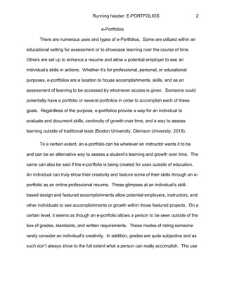 Running header: E-PORTFOLIOS 2
e-Portfolios
There are numerous uses and types of e-Portfolios. Some are utilized within an
educational setting for assessment or to showcase learning over the course of time.
Others are set up to enhance a resume and allow a potential employer to see an
individual’s skills in actions. Whether it’s for professional, personal, or educational
purposes, e-portfolios are a location to house accomplishments, skills, and as an
assessment of learning to be accessed by whomever access is given. Someone could
potentially have a portfolio or several portfolios in order to accomplish each of these
goals. Regardless of the purpose, e-portfolios provide a way for an individual to
evaluate and document skills, continuity of growth over time, and a way to assess
learning outside of traditional tests (Boston University; Clemson University, 2018).
To a certain extent, an e-portfolio can be whatever an instructor wants it to be
and can be an alternative way to assess a student’s learning and growth over time. The
same can also be said if the e-portfolio is being created for uses outside of education.
An individual can truly show their creativity and feature some of their skills through an e-
portfolio as an online professional resume. These glimpses at an individual’s skill-
based design and featured accomplishments allow potential employers, instructors, and
other individuals to see accomplishments or growth within those featured projects. On a
certain level, it seems as though an e-portfolio allows a person to be seen outside of the
box of grades, standards, and written requirements. These modes of rating someone
rarely consider an individual’s creativity. In addition, grades are quite subjective and as
such don’t always show to the full extent what a person can really accomplish. The use
 