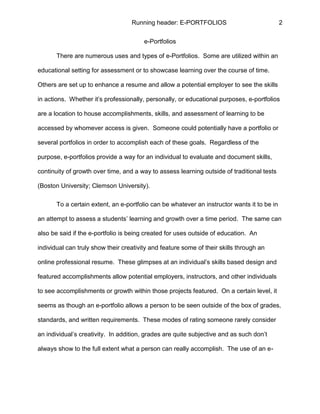 Running header: E-PORTFOLIOS 2
e-Portfolios
There are numerous uses and types of e-Portfolios. Some are utilized within an
educational setting for assessment or to showcase learning over the course of time.
Others are set up to enhance a resume and allow a potential employer to see the skills
in actions. Whether it’s professionally, personally, or educational purposes, e-portfolios
are a location to house accomplishments, skills, and assessment of learning to be
accessed by whomever access is given. Someone could potentially have a portfolio or
several portfolios in order to accomplish each of these goals. Regardless of the
purpose, e-portfolios provide a way for an individual to evaluate and document skills,
continuity of growth over time, and a way to assess learning outside of traditional tests
(Boston University; Clemson University).
To a certain extent, an e-portfolio can be whatever an instructor wants it to be in
an attempt to assess a students’ learning and growth over a time period. The same can
also be said if the e-portfolio is being created for uses outside of education. An
individual can truly show their creativity and feature some of their skills through an
online professional resume. These glimpses at an individual’s skills based design and
featured accomplishments allow potential employers, instructors, and other individuals
to see accomplishments or growth within those projects featured. On a certain level, it
seems as though an e-portfolio allows a person to be seen outside of the box of grades,
standards, and written requirements. These modes of rating someone rarely consider
an individual’s creativity. In addition, grades are quite subjective and as such don’t
always show to the full extent what a person can really accomplish. The use of an e-
 