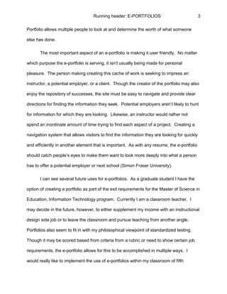 Running header: E-PORTFOLIOS 3
Portfolio allows multiple people to look at and determine the worth of what someone
else has done.
The most important aspect of an e-portfolio is making it user friendly. No matter
which purpose the e-portfolio is serving, it isn’t usually being made for personal
pleasure. The person making creating this cache of work is seeking to impress an
instructor, a potential employer, or a client. Though the creator of the portfolio may also
enjoy the repository of successes, the site must be easy to navigate and provide clear
directions for finding the information they seek. Potential employers aren’t likely to hunt
for information for which they are looking. Likewise, an instructor would rather not
spend an inordinate amount of time trying to find each aspect of a project. Creating a
navigation system that allows visitors to find the information they are looking for quickly
and efficiently in another element that is important. As with any resume, the e-portfolio
should catch people’s eyes to make them want to look more deeply into what a person
has to offer a potential employer or next school (Simon Fraser University).
I can see several future uses for e-portfolios. As a graduate student I have the
option of creating a portfolio as part of the exit requirements for the Master of Science in
Education, Information Technology program. Currently I am a classroom teacher. I
may decide in the future, however, to either supplement my income with an instructional
design side job or to leave the classroom and pursue teaching from another angle.
Portfolios also seem to fit in with my philosophical viewpoint of standardized testing.
Though it may be scored based from criteria from a rubric or need to show certain job
requirements, the e-portfolio allows for this to be accomplished in multiple ways. I
would really like to implement the use of e-portfolios within my classroom of fifth
 