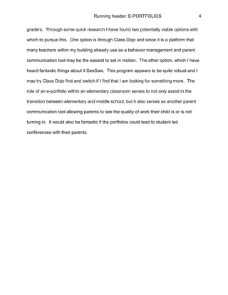 Running header: E-PORTFOLIOS 4
graders. Through some quick research I have found two potentially viable options with
which to pursue this. One option is through Class Dojo and since it is a platform that
many teachers within my building already use as a behavior management and parent
communication tool may be the easiest to set in motion. The other option, which I have
heard fantastic things about it SeeSaw. This program appears to be quite robust and I
may try Class Dojo first and switch if I find that I am looking for something more. The
role of an e-portfolio within an elementary classroom serves to not only assist in the
transition between elementary and middle school, but it also serves as another parent
communication tool allowing parents to see the quality of work their child is or is not
turning in. It would also be fantastic if the portfolios could lead to student led
conferences with their parents.
 