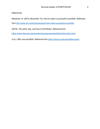 Running header: E-PORTFOLIOS 5
References
Newsham, K. (2010, November 15). How to make a successful e-portfolio. Retrieved
from http://www.sfu.ca/olc/stories/topic/how-make-successful-e-portfolio
(2018). The what, why, and how of ePortfolios. Retrieved from
https://www.clemson.edu/academics/programs/eportfolio/information.html
(n.d.). Why use eportfolio. Retrieved from https://www.bu.edu/eportfolio/using/
 
