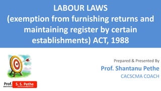 LABOUR LAWS
(exemption from furnishing returns and
maintaining register by certain
establishments) ACT, 1988
Prepared & Presented By
Prof. Shantanu Pethe
CACSCMA COACH
 
