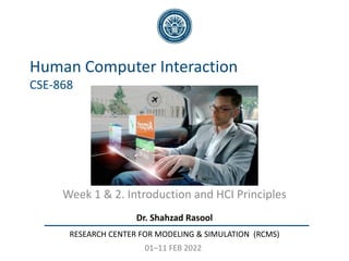 Dr. Shahzad Rasool
RESEARCH CENTER FOR MODELING & SIMULATION (RCMS)
Human Computer Interaction
CSE-868
Week 1 & 2. Introduction and HCI Principles
01–11 FEB 2022
 