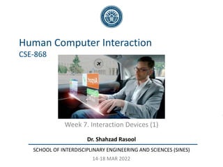 Dr. Shahzad Rasool
SCHOOL OF INTERDISCIPLINARY ENGINEERING AND SCIENCES (SINES)
Human Computer Interaction
CSE-868
Week 7. Interaction Devices (1)
14-18 MAR 2022
 