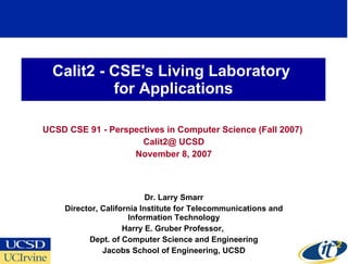 Calit2 - CSE's Living Laboratory  for Applications UCSD CSE 91 - Perspectives in Computer Science (Fall 2007)  Calit2@ UCSD November 8, 2007 Dr. Larry Smarr Director, California Institute for Telecommunications and Information Technology Harry E. Gruber Professor,  Dept. of Computer Science and Engineering Jacobs School of Engineering, UCSD 