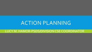 ACTION PLANNING
LUCY M. HAMOR-PSDS/DIVISION CSE COORDINATOR
 