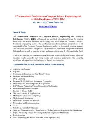 2nd
International Conference on Computer Science, Engineering and
Artificial Intelligence(CSEAI 2024)
May 11-12, 2023, Virtual Conference
https://cseai2024.org/
Scope & Topics
2nd International Conference on Computer Science, Engineering and Artificial
Intelligence (CSEAI 2024) will provide an excellent international forum for sharing
knowledge and results intheory, methodology and applications of Computer Science,
Computer Engineering and AI. The Conference looks for significant contributions to all
major fields of the Computer Science, Engineering and AI in theoretical, practical aspects.
The aim of the conference is to provide a platform to the researchers and practitioners from
both academia as well as industry to meet and share cutting-edge development in the field.
Authors are solicited to contribute to the Conference by submitting articles that illustrate
research results, projects, surveying works and industrial experiences that describe
significant advances in the following areas, but are not limited to.
Topics of interest include, but are not limited to, the following
• Artificial Intelligence
• Big Data
• Computer Architecture and Real Time Systems
• Database and Data Mining
• Deep Learning
• Dependable, Reliable and Autonomic Computing
• Distributed and Parallel Systems & Algorithms
• DSP / Image Processing/Pattern Recognition/Multimedia
• Embedded System and Software
• Internet of Things (IoT)
• Machine Learning & Applications
• Mobile and Ubiquitous Computing
• Modeling and Simulation
• Multimedia Systems and Services
• Networking and Communications
• NLP
• Parallel and Distributed Systems
• Security / Network security / Data Security / Cyber Security / Cryptography / Blockchain
• Signal Processing / Image Processing/ Pattern Recognition / Multimedia
• Bioinformatics
• Soft Computing (AI, Neural Networks, Fuzzy Systems, etc.)
 