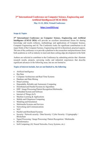 2nd
International Conference on Computer Science, Engineering and
Artificial Intelligence(CSEAI 2024)
May 11-12, 2024, Virtual Conference
https://cseai2024.org/
Scope & Topics
2nd International Conference on Computer Science, Engineering and Artificial
Intelligence (CSEAI 2024) will provide an excellent international forum for sharing
knowledge and results intheory, methodology and applications of Computer Science,
Computer Engineering and AI. The Conference looks for significant contributions to all
major fields of the Computer Science, Engineering and AI in theoretical, practical aspects.
The aim of the conference is to provide a platform to the researchers and practitioners from
both academia as well as industry to meet and share cutting-edge development in the field.
Authors are solicited to contribute to the Conference by submitting articles that illustrate
research results, projects, surveying works and industrial experiences that describe
significant advances in the following areas, but are not limited to.
Topics of interest include, but are not limited to, the following
• Artificial Intelligence
• Big Data
• Computer Architecture and Real Time Systems
• Database and Data Mining
• Deep Learning
• Dependable, Reliable and Autonomic Computing
• Distributed and Parallel Systems & Algorithms
• DSP / Image Processing/Pattern Recognition/Multimedia
• Embedded System and Software
• Internet of Things (IoT)
• Machine Learning & Applications
• Mobile and Ubiquitous Computing
• Modeling and Simulation
• Multimedia Systems and Services
• Networking and Communications
• NLP
• Parallel and Distributed Systems
• Security / Network security / Data Security / Cyber Security / Cryptography /
Blockchain
• Signal Processing / Image Processing/ Pattern Recognition / Multimedia
• Bioinformatics
• Soft Computing (AI, Neural Networks, Fuzzy Systems, etc.)
 
