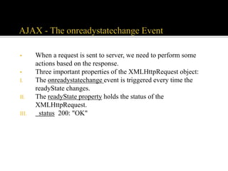 • When a request is sent to server, we need to perform some
actions based on the response.
• Three important properties of the XMLHttpRequest object:
I. The onreadystatechange event is triggered every time the
readyState changes.
II. The readyState property holds the status of the
XMLHttpRequest.
III. status 200: "OK"
 