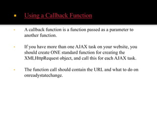  Using a Callback Function
• A callback function is a function passed as a parameter to
another function.
• If you have more than one AJAX task on your website, you
should create ONE standard function for creating the
XMLHttpRequest object, and call this for each AJAX task.
• The function call should contain the URL and what to do on
onreadystatechange.
 