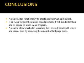  Ajax provides functionality to create a robust web application.
 If an Ajax web application is coded properly it will run faster than
and as secure as a non-Ajax program.
 Ajax also allows websites to reduce their overall bandwidth usage
and server load by reducing the amount of full page loads.
 