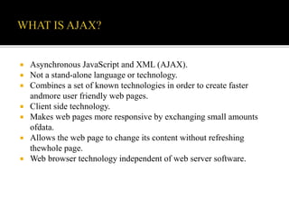  Asynchronous JavaScript and XML (AJAX).
 Not a stand-alone language or technology.
 Combines a set of known technologies in order to create faster
andmore user friendly web pages.
 Client side technology.
 Makes web pages more responsive by exchanging small amounts
ofdata.
 Allows the web page to change its content without refreshing
thewhole page.
 Web browser technology independent of web server software.
 