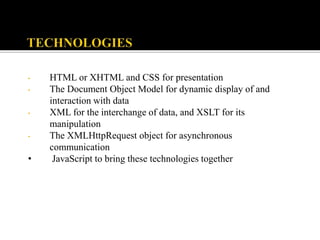 • HTML or XHTML and CSS for presentation
• The Document Object Model for dynamic display of and
interaction with data
• XML for the interchange of data, and XSLT for its
manipulation
• The XMLHttpRequest object for asynchronous
communication
• JavaScript to bring these technologies together
 