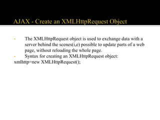• The XMLHttpRequest object is used to exchange data with a
server behind the scenes(i,e) possible to update parts of a web
page, without reloading the whole page.
• Syntax for creating an XMLHttpRequest object:
xmlhttp=new XMLHttpRequest();
 