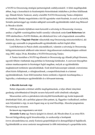 a NATO és Oroszország stratégiai partnerségének szabályozásáról. A felek megállapodtak
abban, hogy a konzultáció és bizalomépítés biztosításának érdekében a jövőben felállítanak
egy Állandó Közös Tanácsot, amely a későbbi NATO-Oroszország Tanács elődjeként
értelmezhető. Mindez megerősítette a két fél egymásba vetett bizalmát, és ezzel az új keletű,
formális partnerséggel egy minden addiginál szorosabb együttműködés indult meg Brüsszel
és Moszkva között.
1999 óta jelentős fejlődésen ment keresztül a szövetség és Oroszország viszonya,
amihez a legfőbb vezetőségekben beálló személyi változások során Lord Robertson lett
1999 októberében a NATO főtitkára, aki elkötelezett híve volt a kapcsolatok szorosabbra
fűzésének, illetve Vlagyimir Putyint választották meg Oroszország miniszterelnökévé, aki
szintén egy szorosabb és pragmatikusabb együttműködés mellett foglalt állást.
Lord Robertson és Putyin elnök csúcstalálkozói, valamint a szövetség és Oroszország
külügyminisztereinek találkozói után intenzív tárgyalássorozat eredményeképpen született
meg 2002. május 28-án, Rómában a NATO-Oroszország Tanács.
A Tanács keretében a NATO tag-államok és Oroszország egy állandó jellegű fórumon,
egyenlő félként vitathatnak meg politikai és biztonsági kérdéseket. A szervezet lényegében
számos munkacsoportot és bizottságot foglal magában, melyek az együttműködés
meghatározott területeire specializálódnak. Ezek közül kulcsszerepet szánnak a terrorizmus
elleni közös fellépésnek, a válságkezelésnek, a nonproliferációnak és a katonai
együttműködésnek. Ezen felül kiemelten fontos területek a légterek összehangolása, a
logisztika, a tudományos együttműködés és a környezeti biztonság.
A liberális korszak vége
Nehéz eligazodni a történet sokféle megfogalmazásán, a teljes állami irányítású
gazdaság szétrobbanásával létrejött zavaros helyzetről szóló elméletek sokaságán.
Meseszerűen szólva a pártokrácia televényéből kiemelkedett egy korán kopaszodó
ártatlanképű fickó, aki a politikai gépezet élére pattant, új, független viselkedéssel, amiben
nem folytatódott a régi, és nem fogant meg az új rend filozófiája. Abszolut pragmatista:
Oroszország az oroszoké.
De lássunk egy magyarázatot a sok közül:
Alexander Latsa egy francia újságíró és elemző, aki Moszkvában él, az orosz RIA-
Novosti hírügynökség egyik hírszerkesztője, és szerkesztője a honlapnak
(www.alexandrelatsa.ru), amely Eurázsia geopolitikájával és demográfiájával foglalkozik.
Együttműködik az orosz eurázsiai mozgalommal és több intézménnyel a geopolitika terén.
 