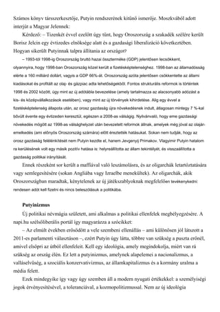 Számos könyv társszerkesztője, Putyin rendszerének kitűnő ismerője. Moszkvából adott
interjút a Magyar Jelennek:
Kérdező: – Tizenkét évvel ezelőtt úgy tűnt, hogy Oroszország a szakadék szélére került
Borisz Jelcin egy évtizedes elnöksége alatt és a gazdasági liberalizáció következtében.
Hogyan sikerült Putyinnak talpra állítania az országot?
– 1993-tól 1998-ig Oroszország bruttó hazai összterméke (GDP) jelentősen lecsökkent,
olyannyira, hogy 1998-ban Oroszország közel került a fizetésképtelenséghez. 1998-ban az államadósság
elérte a 160 milliárd dollárt, vagyis a GDP 66%-át. Oroszország azóta jelentősen csökkentette az állami
kiadásokat és profitált az olaj- és gázpiac adta lehetőségekből. Fontos strukturális reformok is történtek
1998 és 2002 között, úgy mint az új adótábla bevezetése (amely tartalmazza az alacsonyabb adózást a
kis- és középvállalkozások esetében), vagy mint az új törvények kihirdetése. Alig egy évvel a
fizetésképtelenség állapota után, az orosz gazdaság újra növekedésnek indult, átlagosan mintegy 7 %-kal
bővült évente egy évtizeden keresztül, egészen a 2008-as válságig. Nyilvánvaló, hogy eme gazdasági
növekedés mögött az 1998-as válsághelyzet után bevezetett reformok állnak, amelyek még jóval az olajár-
emelkedés (ami előnyös Oroszország számára) előtt éreztették hatásukat. Sokan nem tudják, hogy az
orosz gazdaság felélénkítését nem Putyin kezdte el, hanem Jevgenyij Primakov. Vlagyimir Putyin hatalom
ra kerülésének volt egy másik pozitív hatása is: helyreállította az állam tekintélyét, és visszaállította a
gazdaság politikai irányítását.
Ennek részeként sor került a maffiával való leszámolásra, és az oligarchák letartóztatására
vagy semlegesítésére (sokan Angliába vagy Izraelbe menekültek). Az oligarchák, akik
Oroszországban maradtak, kénytelenek az új játékszablyoknak megfelelően tevékenykedni:
rendesen adót kell fizetni és nincs beleszólásuk a politikába.
Putyinizmus
Új politikai névmágia született, ami alkalmas a politikai ellenfelek megbélyegzésére. A
napi.hu szélsőliberális portál így magyarázza a szócikket:
– Az elmúlt években erősödött a vele szembeni ellenállás – ami különösen jól látszott a
2011-es parlamenti választáson –, ezért Putyin úgy látta, többre van szükség a puszta erőnél,
amivel elsöpri az útból ellenfeleit. Kell egy ideológia, amely megindokolja, miért van rá
szükség az ország élén. Ez lett a putyinizmus, amelynek alapelemei a nacionalizmus, a
valláselvűség, a szociális konzervativizmus, az államkapitalizmus és a kormány uralma a
média felett.
Ezek mindegyike így vagy úgy szemben áll a modern nyugati értékekkel: a személyiségi
jogok érvényesítésével, a toleranciával, a kozmopolitizmussal. Nem az új ideológia
 