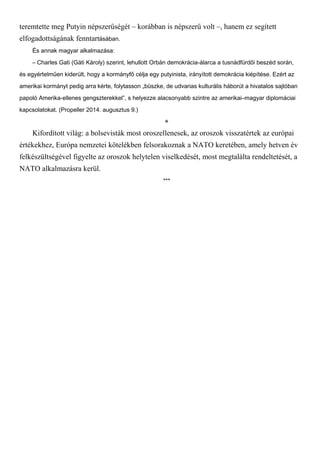 teremtette meg Putyin népszerűségét – korábban is népszerű volt –, hanem ez segített
elfogadottságának fenntartásában.
És annak magyar alkalmazása:
– Charles Gati (Gáti Károly) szerint, lehullott Orbán demokrácia-álarca a tusnádfürdői beszéd során,
és egyértelműen kiderült, hogy a kormányfő célja egy putyinista, irányított demokrácia kiépítése. Ezért az
amerikai kormányt pedig arra kérte, folytasson „büszke, de udvarias kulturális háborút a hivatalos sajtóban
papoló Amerika-ellenes gengszterekkel”, s helyezze alacsonyabb szintre az amerikai–magyar diplomáciai
kapcsolatokat. (Propeller 2014. augusztus 9.)
*
Kifordított világ: a bolsevisták most oroszellenesek, az oroszok visszatértek az európai
értékekhez, Európa nemzetei kötelékben felsorakoznak a NATO keretében, amely hetven év
felkészültségével figyelte az oroszok helytelen viselkedését, most megtalálta rendeltetését, a
NATO alkalmazásra kerül.
***
 