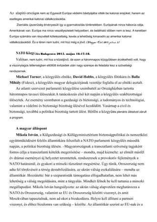 Az alapító országok nem az Egyesült Európa védelmi bástyájába vitték be katonai erejüket, hanem az
esetleges amerikai katonai vállalkozásokba.
Zseniális újszerűség érvényesült így a gyarmatosítás történetében. Európának nincs háborús célja,
Amerikának van. Európa ma nincs veszélyeztetett helyzetben, és belátható időben nem is lesz. A keretben
Európa számára van részvételi kötelezettség, kevés a lehetőség kimaradni az amerikai katonai
vállalkozásokból. És e téren nem tudni, mit hoz még a jövő. (Magyar Élet, 2014. július 3.)
NATO Közgy lés Budapestenű 2015. május 16-17-18.
Valóban, nem tudni, mit hoz a közeljövő, de ezen a háromnapos közgyűlésen érzékelhető volt, hogy
a viszonylagos tétlenségben eltöltött évtizedek után nagy szerepe és feladata lesz a szövetségi
rendszernek.
Michael Turner, a közgyűlés elnöke, David Hobbs, a közgyűlés főtitkára és Balla
Mihály (Fidesz), a közgyűlés magyar delegációjának vezetője foglalta el az elnöki asztalt.
Az atlanti szervezet parlamenti közgyűlése szombattól az Országházban tartotta
háromnapos tavaszi ülésszakát.A tanácskozás első két napján a közgyűlés szakbizottságai
üléseztek. Az esemény szombaton a gazdasági és biztonsági, a tudományos és technológiai,
valamint a védelmi és biztonsági bizottság ülésével kezdődött. Vasárnap a civil és
biztonsági, továbbá a politikai bizottság tartott ülést. Hétfőn a közgyűlés plenáris ülésével zárult
a program.
A magyar álláspont
Mikola István, a Külgazdasági és Külügyminisztérium biztonságpolitikai és nemzetközi
együttműködésért felelős államtitkára felszólalt a NATO parlamenti közgyűlés második
napján, a politikai bizottság ülésén. –Magyarországnak a transzatlanti szövetség tagjaként
fontos célja a transzatlanti kötelék megerősítése – mondta, majd kiemelte: az elmúlt másfél
év drámai eseményei új helyzetet teremtettek, rendszeresek a provokatív fejlemények a
NATO határainál, és gyakori a minszki tűzszünet megsértése. Úgy tűnik, Oroszország nem
adta fel törekvéseit a térség destabilizálására, az ukrán válság eszkalálására – mondta az
államtitkár. Hozzátette: bár a szeparatisták támogatása elfogadhatatlan, nem lehet más
lehetőség a válság megoldására, mint a tárgyalás. Mindkét félnek be kell tartania a minszki
megállapodást. Mikola István hangsúlyozta: az ukrán válság alapvetően meghatározza a
NATO és Oroszország, valamint az EU és Oroszország közötti viszonyt, és amit
Moszkvában tapasztalnak, nem ad okot a bizakodásra. Helyre kell állítani a partneri
viszonyt, és ehhez bizalomra van szükség – közölte. Az államtitkár szerint az EU-nak és a
 
