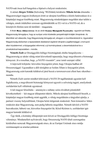 NATO-nak össze kell hangolnia a lépéseit a helyzet rendezésére.
A német Jürgen Trittin (Szövetség ’90/Zöldek) kérdésére Mikola István elmondta: –
Magyarországot nagyon érzékenyen érinti az ukrajnai konfliktus a közös határszakasz és a
kárpátaljai magyar kisebbség miatt. Magyarország mindenképpen megoldást akar találni a
válságra, ennek érdekében szorosan együttműködik az EU-val és a NATO-val, de a
közeljövőt illetően nem túl derűlátó – magyarázta.
A litván Rasa Jukneviciene és az ukrán Ivanna Klympush-Tsyntsadze egyaránt azt firtatta,
Magyarország támogatja-e, hogy az európai uniós közeledés perspektíváját kínálják Ukrajnának. Az
államtitkár azt válaszolta, hogy Magyarország támogatja ezt, ahogyan a vízumliberalizációt is. Ugyanakkor
Magyarország elsősorban a tapasztalatok átadásával segítené Ukrajnát a jogállamisággal, a korrupció
elleni küzdelemmel, a közigazgatási reformmal, a jó kormányzással, a decentralizációval és a
privatizációval kapcsolatban – mondta.
Németh Zsolt az Országgyűlés külügyi bizottságának elnöke hangsúlyozta: –
Magyarország az ukrán válság miatt közvetlenül tapasztalja, hogy megváltozott a biztonsági
környezet. Jó a rosszban, hogy „a NATO visszatért”, azaz ismét szerepet vállal.
A képviselő kifejtette: közvetlen fenyegetést jelent, hogy Ukrajna hadban áll
Oroszországgal. Ugyanakkor a déli térségben az Iszlám Állam is fenyegetést jelent,
Magyarország ezért katonák küldésével járul hozzá a terrorszervezet elleni harc sikeréhez –
mondta.
Németh Zsolt szerint mindkét kihívással a NATO 28 tagállamának egyaránt kell
foglalkoznia, a megváltozott biztonsági környezet egyesíti a szövetség tagjait, amelyeknek
szolidaritást kell vállalniuk egymással.
A két magyar felszólalás – amennyire e néhány szóra rövidített jelentésből
következtethető – két magyar álláspontot tükröz. Mikola ukrajnai konfliktusról beszélt, a
kárpátaljai magyar kisebbség miatt aggódik, a válság megoldására a tárgyalást ajánlja, a
partneri viszony helyreállítását, Ukrajna belső dolgainak rendezését. Nem kimondva: békés
rendezést akar Magyarország, nem pedig háborús megoldást. Németh üdvözli a NATO
beavatkozást, háború van, közvetlen fenyegetést lát, Közel-Keleten is, szolidaritást igér
magyar katonák küldésével.
Úgy tűnik, a kormány álláspontját nem követi az Országgyűlés külügyi bizottsága
véleménye. Mindamellett nyilvánvaló, hogy Oroszország NATO általi szorongatása
kérdésében nemcsak Magyarországnak nincs, de az Európai Uniónak sincs módja
szembeszegülni az amerikai politikával.
 