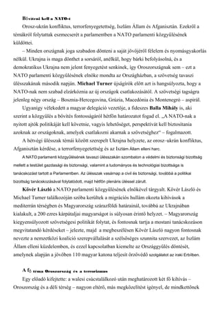 B víteni kell a NATO-tő
Orosz-ukrán konfliktus, terrorfenyegetettség, Iszlám Állam és Afganisztán. Ezekről a
témákról folytattak eszmecserét a parlamentben a NATO parlamenti közgyűlésének
küldöttei.
– Minden országnak joga szabadon dönteni a saját jövőjéről félelem és nyomásgyakorlás
nélkül. Ukrajna is maga dönthet a sorsáról, anélkül, hogy bárki befolyásolná, és a
demokratikus Ukrajna nem jelent fenyegetést senkinek, így Oroszországnak sem – ezt a
NATO parlamenti közgyűlésének elnöke mondta az Országházban, a szövetség tavaszi
ülésszakának második napján. Michael Turner újságírók előtt azt is hangsúlyozta, hogy a
NATO-nak nem szabad elzárkóznia az új országok csatlakozásától. A szövetségi tagságra
jelenleg négy ország – Bosznia-Hercegovina, Grúzia, Macedónia és Montenegró – aspirál.
Ugyanígy vélekedett a magyar delegáció vezetője, a fideszes Balla Mihály is, aki
szerint a közgyűlés a bővítés fontosságáról hétfőn határozatot fogad el. „A NATO-nak a
nyitott ajtók politikáját kell követnie, vagyis lehetőséget, perspektívát kell biztosítania
azoknak az országoknak, amelyek csatlakozni akarnak a szövetséghez“ – fogalmazott.
A hétvégi ülésszak témái között szerepelt Ukrajna helyzete, az orosz–ukrán konfliktus,
Afganisztán kérdése, a terrorfenyegetettség és az Iszlám Állam elleni harc.
A NATO parlamenti közgyűlésének tavaszi ülésszakán szombaton a védelmi és biztonsági bizottság
mellett a testület gazdasági és biztonsági, valamint a tudományos és technológiai bizottsága is
tanácskozást tartott a Parlamentben. Az ülésszak vasárnap a civil és biztonsági, továbbá a politikai
bizottság tanácskozásával folytatódott, majd hétfőn plenáris üléssel zárult.
Kövér László a NATO parlamenti közgyűlésének elnökével tárgyalt. Kövér László és
Michael Turner találkozóján szóba kerültek a migrációs hullám okozta kihívások a
mediterrán térségben és Magyarország szárazföldi határainál, továbbá az Ukrajnában
kialakult, a 200 ezres kárpátaljai magyarságot is súlyosan érintő helyzet. – Magyarország
kiegyensúlyozott szövetségesi politikát folytat, és fontosnak tartja a mostani tanácskozáson
megvitatandó kérdéseket – jelezte, majd a megbeszélésen Kövér László nagyon fontosnak
nevezte a nemzetközi koalíció szerepvállalását a szélsőséges szunnita szervezet, az Iszlám
Állam elleni küzdelemben, és ezzel kapcsolatban kiemelte az Országgyűlés döntését,
amelynek alapján a jövőben 110 magyar katona teljesít őrzővédő szolgálatot az iraki Erbílben.
A f téma Oroszország és a terrorizmuső
Egy előadó kifejtette: a walesi csúcstalálkozó után meghatározott két fő kihívás –
Oroszország és a déli térség – nagyon eltérő, más megközelítést igényel, de mindkettőnek
 