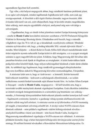 ugyanakkora figyelmet kell szentelni.
Úgy vélte, a két helyzet megegyezik abban, hogy mindkettő hatalmas problémát jelent,
és az egész szövetségnek, minden tagállamnak foglalkoznia kell velük, nem csak egy
országcsoportnak. A felszólaló a déli régiót illetően elmondta: nagyon összetett, több
évtizedes kihívásról van szó, ezért elképzelhető, hogy itt kevésbé ortodox megoldásokra
lehet szükség, mert annyira egyedülálló a helyzet, amilyennel még nem volt dolga a
szövetségnek.
– Tagadhatatlan, hogy az elmúlt évben jelentősen romlott Európa biztonsági környezete
– emelte ki Hende Csaba honvédelmi miniszter szombaton a NATO Parlamenti Közgyűlés
Védelmi és Biztonsági Bizottság ülésén. Előadásában arról beszélt, hogy a második
világháború vége óta 70 év telt el, így a társadalmak veszélyérzete csökkent. Mindenki
számára nyilvánvalóvá vált, hogy „a boldog békeidők XXI. századi eljövetele illúzió” –
mondta. Mint kifejtette: – a Közel-Kelet és Észak-Afrika felől érkező menekültáradat miatt
óriási migrációs nyomás nehezedik Európa keleti és déli országaira, s ez a nyugati országok
számára is egyre nagyobb kihívást jelent. Felidézte, hogy Magyarország déli falvaiban idén
januárban hirtelen ezrek lépték át illegálisan az országhatárt. A keleti határvidéken lakók
pedig közvetlen közelről látják, hogy milyen nehézségekkel küzdenek a határ ukrán oldalán
élők. Az utóbbiról úgy fogalmazott, hogy rendkívüli gyorsasággal előrejelezhetetlen
fegyveres konfliktus alakult ki Magyarország közvetlen szomszédságában, Ukrajnában.
A miniszter kitért arra is, hogy az Arab tavasz – a Jementől, Szírián keresztül
bekövetkezett instabilitás – kedvezett a szélsőségesek előretörésének, s az iszlám
radikalizmus eszméit hirdető terroristák saját államot hoztak létre. Az Iszlám Állam Európát
is fenyegeti – emelte ki Hende Csaba, megjegyezve: – fel kell készülni arra, hogy a
terroristák további merényletek akarnak végrehajtani Európában. Ezek elkerülése érdekében
az érintett országok önmegtartóztatására és a nemzetközi jog betartására van szükség –
mondta.„A biztonsági környezetünkben bekövetkezett jelentős romlást komolyan kell venni”
– fogalmazott a miniszter, kiemelve: a gazdasági válság nyomán alulfinanszírozottá vált
védelmi szférát meg kell erősíteni. A miniszter szerint az új kihívásokra a NATO mostanáig
jól reagált, a transzatlanti szövetség erősebb lett. A tavalyi walesi NATO-csúcson olyan
döntések születtek – mint például a tagállamok védelmi költségvetésének növelése –
amelyekről korábban vitázni sem lehetett – tette hozzá Hende Csaba, leszögezve:
Magyarország maradéktalanul végrehajtja a NATO-csúcson tett vállalásait. A miniszter
példaként kiemelte, hogy a héten benyújtott költségvetési törvényjavaslat szerint jövőre
mintegy 50 milliárd forinttal növekedhet a Honvédelmi Minisztérium költségvetése. Ez
 