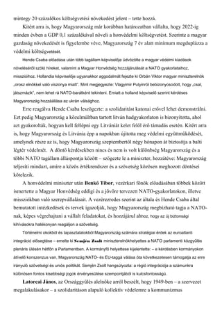 mintegy 20 százalékos költségvetési növekedést jelent – tette hozzá.
Kitért arra is, hogy Magyarország már korábban határozatban vállalta, hogy 2022-ig
minden évben a GDP 0,1 százalékával növeli a honvédelmi költségvetést. Szerinte a magyar
gazdaság növekedését is figyelembe véve, Magyarország 7 év alatt minimum megduplázza a
védelmi költségvetését.
Hende Csaba előadása után több tagállam képviselője üdvözölte a magyar védelmi kiadások
növeléséről szóló híreket, valamint a Magyar Honvédség hozzájárulását a NATO gyakorlataihoz,
misszióihoz. Hollandia képviselője ugyanakkor aggodalmát fejezte ki Orbán Viktor magyar miniszterelnök
„orosz elnökkel való viszonya miatt”. Mint megjegyezte: Vlagyimir Putyinról bebizonyosodott, hogy „csal,
játszmázik”, nem lehet rá NATO-barátként tekinteni. Emiatt a holland képviselő szerint kérdéses
Magyarország hozzáállása az ukrán válsághoz.
Erre reagálva Hende Csaba leszögezte: a szolidaritást katonai erővel lehet demonstrálni.
Ezt pedig Magyarország a közelmúltban tartott litván hadgyakorlaton is bizonyította, ahol
azt gyakorolták, hogyan kell fellépni egy Litvániát kelet felől érő támadás esetén. Kitért arra
is, hogy Magyarország és Litvánia épp a napokban újította meg védelmi együttműködését,
amelynek része az is, hogy Magyarország szeptembertől négy hónapon át biztosítja a balti
légtér védelmét. A döntő kérdésekben nincs és nem is volt különbség Magyarország és a
többi NATO tagállam álláspontja között – szögezte le a miniszter, hozzátéve: Magyarország
teljesíti mindazt, amire a közös értékrendszer és a szövetség közösen meghozott döntései
kötelezik.
A honvédelmi miniszter után Benkő Tibor, vezérkari főnök előadásában többek között
ismertette a Magyar Honvédség eddigi és a jövőre tervezett NATO-gyakorlatokon, illetve
missziókban való szerepvállalásait. A vezérezredes szerint az általa és Hende Csaba által
bemutatott intézkedések és tervek igazolják, hogy Magyarország megbízható tagja a NATO-
nak, képes végrehajtani a vállalt feladatokat, és hozzájárul ahhoz, hogy az új biztonsági
kihívásokra hatékonyan reagáljon a szövetség.
Történelmi okokból és tapasztalatokból Magyarország számára stratégiai érdek az euroatlanti
integráció elősegtése – emelte ki Semjén Zsolt miniszterelnökhelyettes a NATO parlamenti közgyűlés
plenáris ülésén hétfőn a Parlamentben. A kormányfő helyettese kijelentette: – e kérdésben kormányokon
átívelő konszenzus van, Magyarország NATO- és EU-taggá válása óta következetesen támogatja az erre
irányuló szövetségi és uniós politikát. Semjén Zsolt hangsúlyozta: a régió integrációja a számunkra
különösen fontos kisebbségi jogok érvényesülése szempontjából is kulcsfontosságú.
Latorcai János, az Országgyűlés alelnöke arról beszélt, hogy 1949-ben – a szervezet
megalakulásakor – a szolidaritáson alapuló kollektív védelemre a kommunizmus
 
