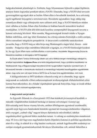 hadgyakorlatának jelentőségét is. Említette, hogy folyamatosan fejlesztik a pápai légibázist,
amelyre fontos logisztikai pontként tekint a NATO. Elmondta, hogy a NATO által tervezett
gyorsreagálású egységek akár az Iszlám Állam ellen is bevethetők lennének, ha a szövetség
egyik tagállamát fenyegetné a terrorszervezet. Hozzátette ugyanakkor, hogy eddig még
semmilyen döntés vagy előterjesztés nem született arról, hogy a NATO bármilyen módon
részt vállalna az Iszlám Állam ellen Szíriában és Irakban harcoló nemzetközi koalíció
munkájában. A NATO előtt álló kihívások kezelése szempontjából lényegesnek nevezte a
katonai szövetség bővítését. Mint mondta, Magyarországnak kiemelt érdeke a Nyugat-
Balkán stabilitása, amit úgy lehet fenntartani, ha a térség számára biztosítják a reális európai,
illetve euroatlanti integrációs perspektívát. A tárcavezető a csütörtöki tanácskozáson
javasolta, hogy a NATO még az idén hívja meg Montenegrót a tagjai közé, hiszen – mint
mondta – Podgorica teljes mértékben felkészült a tagságra, és a NATO hitelességét kezdené
ki, ha egy ilyen állam nem csatlakozhatna a szervezethez. Hozzátette: Magyarország Grúzia és
Macedónia esetében is támogatja a NATO-tagságot.
Az Észak-atlanti Tanács törökországi ülésén szó volt a földközi-tengeri menekültügyi válságról is,
amellyel kapcsolatban Szijjártó Péter arra kérte tárgyalópartnereit, hogy a probléma kezelésekor ne
feledkezzenek meg a Magyarországot közvetlenül érintő nyugat-balkáni migrációs nyomásról sem. A
tárcavezető kiemelte: a tanácskozás résztvevői a menekültügyi helyzettel összefüggésben egyetértettek
abban, hogy soha nem volt olyan fontos a NATO és az Európai Unió együttműködése, mint most.
A külügyminiszter az MTI kérdésére válaszolva még azt is elmondta, hogy ugyan
megvannak az eszközök a líbiai embercsempészek tevékenységének ellehetetlenítését célzó
katonai beavatkozáshoz, de a feladat végrehajtását igencsak bonyolítja, hogy az észak-afrikai
országban nincs nemzeti egységkormány.
A megvezetett szovjet medve
Az Egyesült Államok és a Szovjetunió 1933-ban kialakult jóviszonyával kezdődő, a
második világháborúban kialakult barátsági és katonai szövetségesi viszonyt egy
félévszázadig tartó furcsa viszony követte, amiben állítólagosan egymással szembenálló,
egyenlő erejű fegyveres hatalomként kémlelte egymást két összeegyeztethetetlen világnézet,
amit a nyugati „szabad világ” nagyon kényes diplomáciai műveletekkel, taktikai
engedményekkel igyekezett békés mederben tartani. A valóság az eredményben mutatkozott
meg: 45 évre a két fegyveres nagyhatalom kettős (bipoláris) katonai és politikai egyeduralma
alatt élt a világ, és alakult át a világ hatalmi szerkezete, aminek legjellemzőbb eredménye az
európai országok gyarmatrendszerének látványos felszámolása volt, aminek hátterében a
 