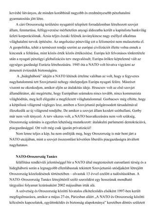 kevésbé látványos, de minden korábbinál nagyobb és eredményesebb pénzhatalmi
gyarmatosítás jött létre.
A cári Oroszország területére nyugatról telepített forradalomban létrehozott szovjet
állam, fenntartása, felfegyverzése mérhetetlen anyagi áldozatba került a kapitalista bankvilág
üzleti korporációinak. Ázsia teljes északi felének ásványkincse nagy eséllyel alkalmas
világhatalmi tervek építésére. Az angolszász pénzvilág ezt a felismerést nem mulasztotta el.
A geopolitika, tehát a természet rendje szerint az európai civilizációt illette volna ennek a
kincsnek a feltárása, mint közös érték közös értékesítése. Európa két felvonásos tönkretétele
után a nyugati pénzügyi globalizációs terv megvalósult; Európa örökre képtelenné vált az
egységes gazdasági Eurázia létrehozására. 1945 óta a NATO volt hivatva vigyázni az
átmeneti évtizedek biztonságára.
A „hidegháború” idején a NATO létének értelme valóban az volt, hogy a fegyveres
nagyhatalommá tett Szovjetunió nehogy rátelepedjen Európa nyugati felére. Másrészt
viszont ne okoskodjon, amikor eljön az átalakítás ideje. Hruscsov volt az első szovjet
államdiktátor, aki megértette, hogy Európában számukra nincs tovább, nincs kommunista
világhódítás, meg kell elégedni a megfelezett világhatalommal. Gorbacsov még elhitte, hogy
a kétpólusú világrend végleges lesz, amiben a Szovjetunió polgárosodott társadalmával
illeszkedik az új világrend rendjébe. De amikor a szovjet állam kezdett széthullani, Gorby
már nem volt tényező. A terv sikeres volt, a NATO beavatkozására nem volt szükség,
Oroszország számára is egyetlen lehetőség mutatkozott: átalakulni parlamenti demokráciává,
piacgazdasággal. Ott volt még csak igazán privatizáció!
Nem lenne teljes a kép, ha nem említjük meg, hogy Oroszország is már bent járt a
NATO utcájában, mint a szovjet összeomlást követően liberális piacgazdaságra átváltott
nagyhatalom.
NATO-Oroszország Tanács
felállítása rendkívüli jelentőséggel bír a NATO által megtestesített euroatlanti térség és a
hidegháború során a legnagyobb ellenlábasnak tekintett Szovjetunió utódjaként létrejött
Oroszország közeledésének történetében – olvastuk 13 évvel ezelőtt a tudósításokban. A
NATO–Oroszország Tanács létrejöttéről szóló szerződést egy hosszúnak mondható
tárgyalási folyamat lezárásaként 2002 májusában írták alá.
A szövetség és Oroszország közötti hivatalos elköteleződés elsőként 1997-ben került
megfogalmazásra, amikor a május 27-én, Párizsban aláírt „A NATO és Oroszország közötti
kölcsönös kapcsolatok, együttmködés és biztonság alapokmánya” keretében döntés született
 