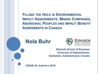 FILLING THE HOLE IN ENVIRONMENTAL
IMPACT ASSESSMENTS: MINING COMPANIES,
ABORIGINAL PEOPLES AND IMPACT BENEFIT
AGREEMENTS IN CANADA
Nola Buhr
Edwards School of Business
University of Saskatchewan
Saskatoon, Saskatchewan, Canada
CSEAR St. Andrew’s 2010
 