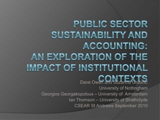Public Sector Sustainability and Accounting: an exploration of the impact of institutional contexts Dave Owen and Suzanna Grubnic University of Nottingham GeorgiosGeorgakopolous – University of  Amsterdam Ian Thomson – University of Strathclyde CSEAR St Andrews September 2010 