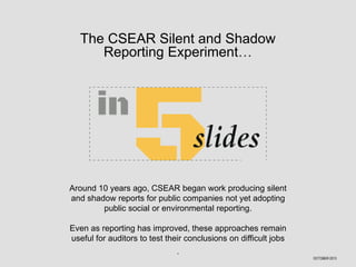 The CSEAR Silent and Shadow
Reporting Experiment…

Around 10 years ago, CSEAR began work producing silent
and shadow reports for public companies not yet adopting
public social or environmental reporting.
Even as reporting has improved, these approaches remain
useful for auditors to test their conclusions on difficult jobs
.
OCTOBER 2013

 