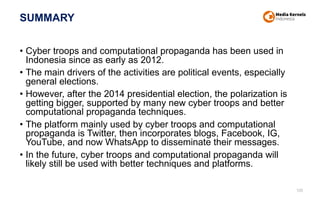 SUMMARY
• Cyber troops and computational propaganda has been used in
Indonesia since as early as 2012.
• The main drivers of the activities are political events, especially
general elections.
• However, after the 2014 presidential election, the polarization is
getting bigger, supported by many new cyber troops and better
computational propaganda techniques.
• The platform mainly used by cyber troops and computational
propaganda is Twitter, then incorporates blogs, Facebook, IG,
YouTube, and now WhatsApp to disseminate their messages.
• In the future, cyber troops and computational propaganda will
likely still be used with better techniques and platforms.
105
 