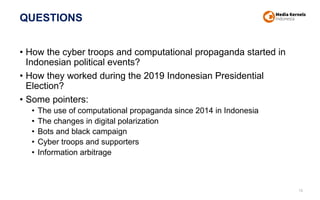 QUESTIONS
• How the cyber troops and computational propaganda started in
Indonesian political events?
• How they worked during the 2019 Indonesian Presidential
Election?
• Some pointers:
• The use of computational propaganda since 2014 in Indonesia
• The changes in digital polarization
• Bots and black campaign
• Cyber troops and supporters
• Information arbitrage
16
 