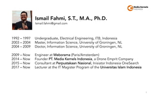 3
1992 – 1997 Undergraduate, Electrical Engineering, ITB, Indonesia
2003 – 2004 Master, Information Science, University of Groningen, NL
2004 – 2009 Doctor, Information Science, University of Groningen, NL
2009 – Now Engineer at Weborama (Paris/Amsterdam)
2014 – Now Founder PT. Media Kernels Indonesia, a Drone Emprit Company
2015 – Now Consultant at Perpustakaan Nasional, Inisiator Indonesia OneSearch
2017 – Now Lecturer at the IT Magister Program of the Universitas Islam Indonesia
Ismail Fahmi, S.T., M.A., Ph.D.
Ismail.fahmi@gmail.com
 