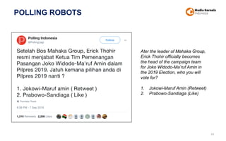 POLLING ROBOTS
44
Ater the leader of Mahaka Group,
Erick Thohir officially becomes
the head of the campaign team
for Joko Widodo-Ma’ruf Amin in
the 2019 Election, who you will
vote for?
1. Jokowi-Maruf Amin (Retweet)
2. Prabowo-Sandiaga (Like)
 