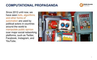 COMPUTATIONAL PROPAGANDA
9
Since 2012 until now, we
have seen bots, algorithms
and other forms of
automation are used by
political actors in countries
around the world to
manipulate public opinion
over major social networking
platforms, such as Twitter,
Facebook, Instagram, and
YouTube.
 